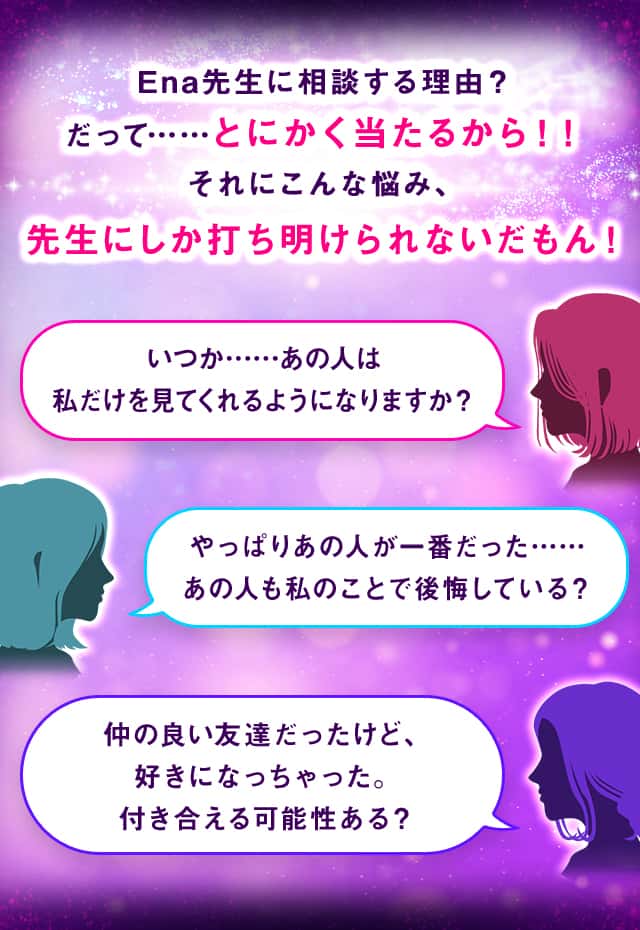 Ena先生に相談する理由？だって……とにかく当たるから！！それにこんな悩み、先生にしか打ち明けられないだもん！いつか……あの人は私だけを見てくれるようになりますか？やっぱりあの人が一番だった……あの人も私のことで後悔している？仲の良い友達だったけど、好きになっちゃった。付き合える可能性ある？