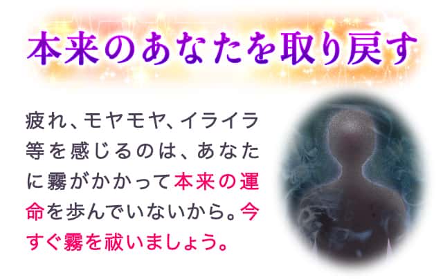 本来のあなたを取り戻す 疲れ、モヤモヤ、イライラ等を感じるのは、あなたに霧がかかって本来の運命を歩んでいないから。今すぐ霧を祓いましょう。