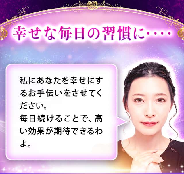 幸せな毎日の習慣に・・・・私にあなたを幸せにするお手伝いをさせてください。毎日続けることで、高い効果が期待できるわよ。